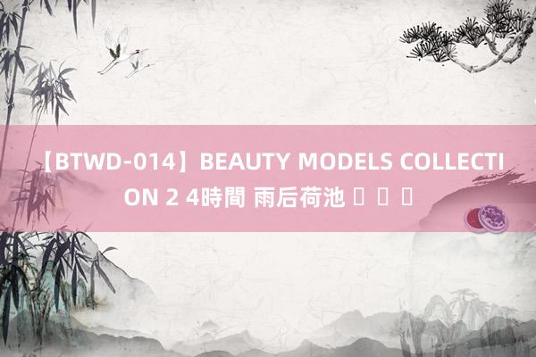 【BTWD-014】BEAUTY MODELS COLLECTION 2 4時間 雨后荷池 ​​​