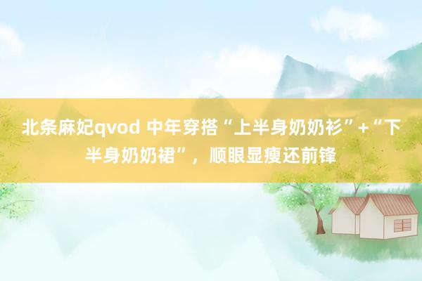 北条麻妃qvod 中年穿搭“上半身奶奶衫”+“下半身奶奶裙”，顺眼显瘦还前锋