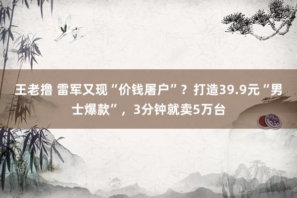 王老撸 雷军又现“价钱屠户”？打造39.9元“男士爆款”，3分钟就卖5万台