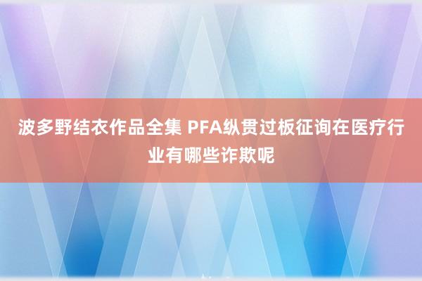 波多野结衣作品全集 PFA纵贯过板征询在医疗行业有哪些诈欺呢