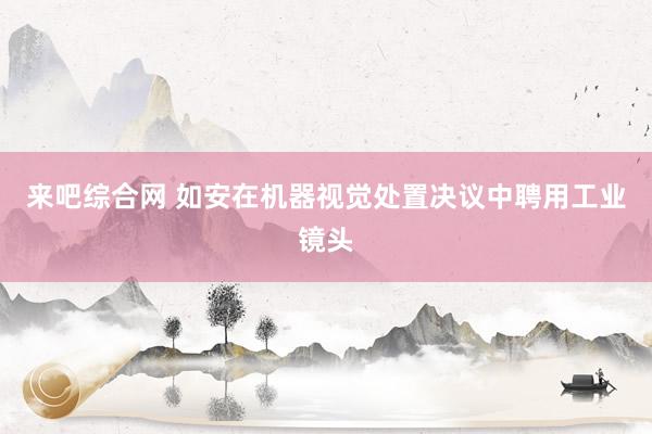 来吧综合网 如安在机器视觉处置决议中聘用工业镜头