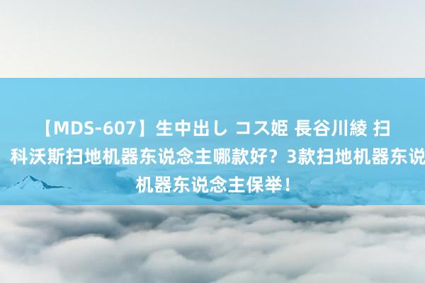 【MDS-607】生中出し コス姫 長谷川綾 扫地机保举：科沃斯扫地机器东说念主哪款好？3款扫地机器东说念主保举！