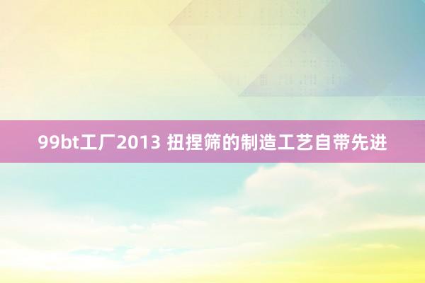 99bt工厂2013 扭捏筛的制造工艺自带先进