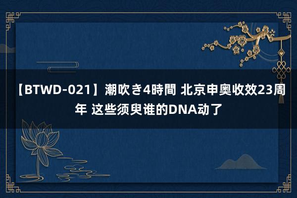 【BTWD-021】潮吹き4時間 北京申奥收效23周年 这些须臾谁的DNA动了