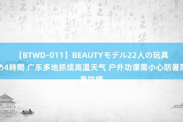 【BTWD-011】BEAUTYモデル22人の玩具責め4時間 广东多地抓续高温天气 户外功课需小心防暑防晒