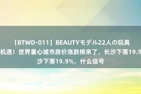 【BTWD-011】BEAUTYモデル22人の玩具責め4時間 新机遇！世界重心城市房价涨跌榜来了，长沙下落19.9%，什么信号