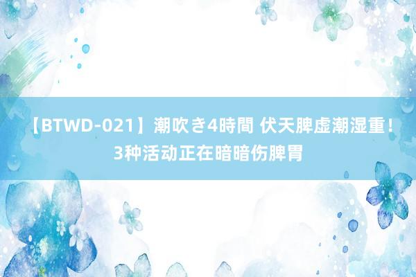 【BTWD-021】潮吹き4時間 伏天脾虚潮湿重！3种活动正在暗暗伤脾胃