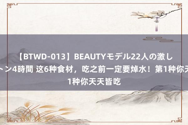 【BTWD-013】BEAUTYモデル22人の激しいピストン4時間 这6种食材，吃之前一定要焯水！第1种你天天皆吃