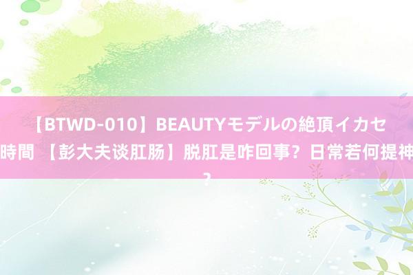 【BTWD-010】BEAUTYモデルの絶頂イカセ4時間 【彭大夫谈肛肠】脱肛是咋回事？日常若何提神？