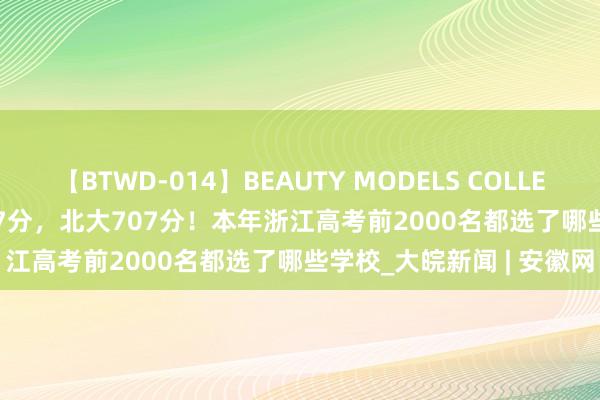 【BTWD-014】BEAUTY MODELS COLLECTION 2 4時間 清华707分，北大707分！本年浙江高考前2000名都选了哪些学校_大皖新闻 | 安徽网