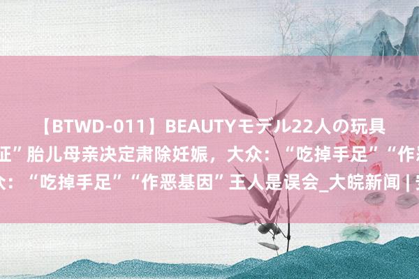 【BTWD-011】BEAUTYモデル22人の玩具責め4時間 四川“超雄概述征”胎儿母亲决定肃除妊娠，大众：“吃掉手足”“作恶基因”王人是误会_大皖新闻 | 安徽网