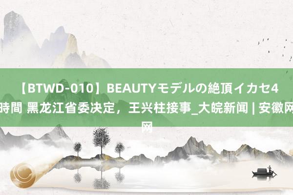 【BTWD-010】BEAUTYモデルの絶頂イカセ4時間 黑龙江省委决定，王兴柱接事_大皖新闻 | 安徽网