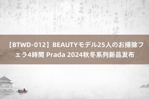 【BTWD-012】BEAUTYモデル25人のお掃除フェラ4時間 Prada 2024秋冬系列新品发布