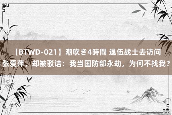 【BTWD-021】潮吹き4時間 退伍战士去访问张爱萍，却被驳诘：我当国防部永劫，为何不找我？