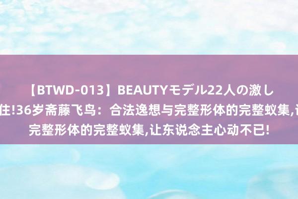 【BTWD-013】BEAUTYモデル22人の激しいピストン4時間 得住!36岁斋藤飞鸟：合法逸想与完整形体的完整蚁集，让东说念主心动不已!