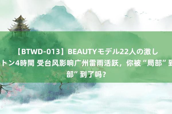 【BTWD-013】BEAUTYモデル22人の激しいピストン4時間 受台风影响广州雷雨活跃，你被“局部”到了吗？