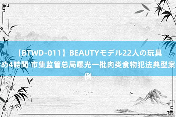 【BTWD-011】BEAUTYモデル22人の玩具責め4時間 市集监管总局曝光一批肉类食物犯法典型案例