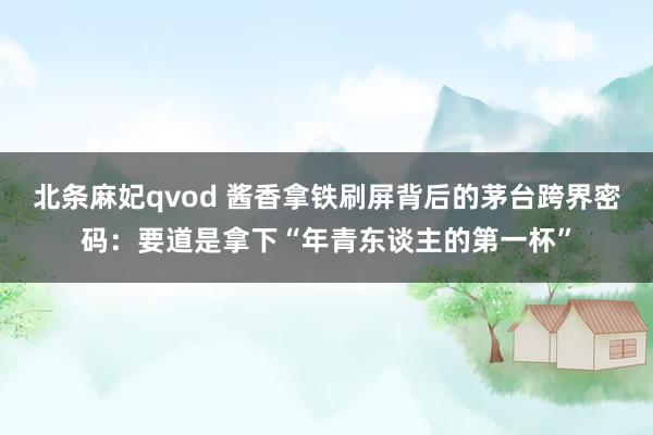 北条麻妃qvod 酱香拿铁刷屏背后的茅台跨界密码：要道是拿下“年青东谈主的第一杯”