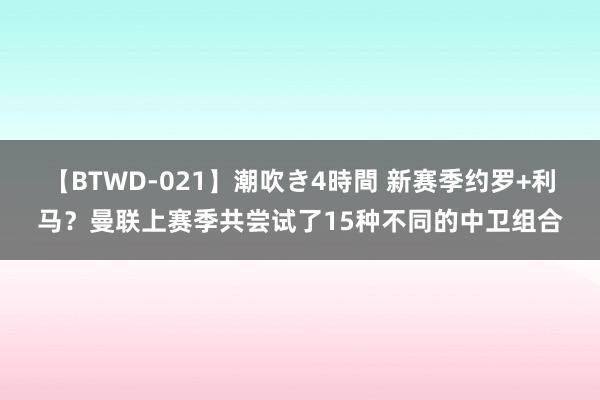 【BTWD-021】潮吹き4時間 新赛季约罗+利马？曼联上赛季共尝试了15种不同的中卫组合