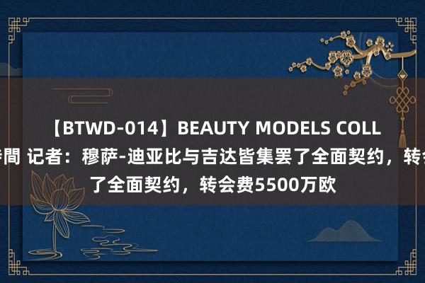 【BTWD-014】BEAUTY MODELS COLLECTION 2 4時間 记者：穆萨-迪亚比与吉达皆集罢了全面契约，转会费5500万欧