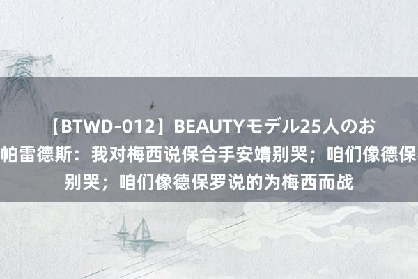 【BTWD-012】BEAUTYモデル25人のお掃除フェラ4時間 帕雷德斯：我对梅西说保合手安靖别哭；咱们像德保罗说的为梅西而战