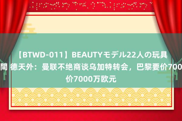 【BTWD-011】BEAUTYモデル22人の玩具責め4時間 德天外：曼联不绝商谈乌加特转会，巴黎要价7000万欧元