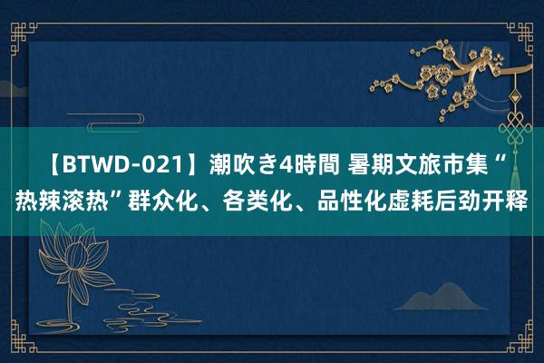 【BTWD-021】潮吹き4時間 暑期文旅市集“热辣滚热”群众化、各类化、品性化虚耗后劲开释