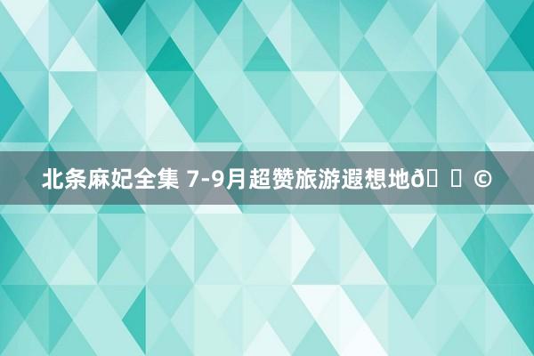 北条麻妃全集 7-9月超赞旅游遐想地?