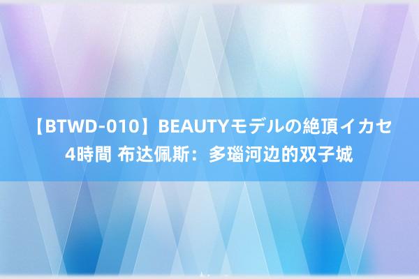 【BTWD-010】BEAUTYモデルの絶頂イカセ4時間 布达佩斯：多瑙河边的双子城