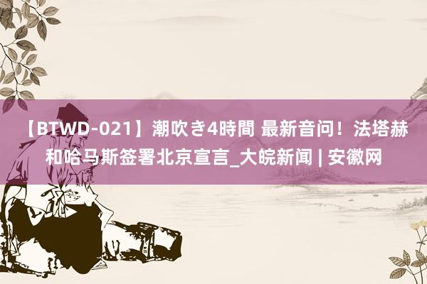 【BTWD-021】潮吹き4時間 最新音问！法塔赫和哈马斯签署北京宣言_大皖新闻 | 安徽网