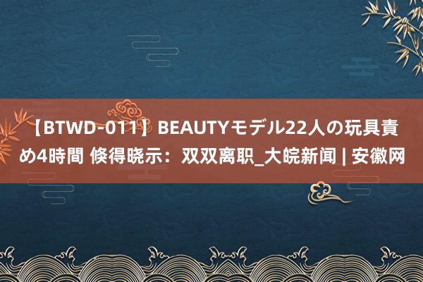 【BTWD-011】BEAUTYモデル22人の玩具責め4時間 倏得晓示：双双离职_大皖新闻 | 安徽网