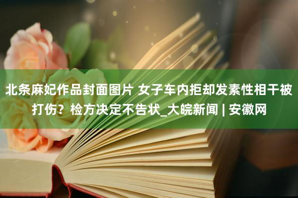 北条麻妃作品封面图片 女子车内拒却发素性相干被打伤？检方决定不告状_大皖新闻 | 安徽网