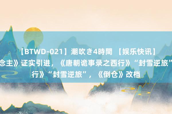 【BTWD-021】潮吹き4時間 【娱乐快讯】《野外机器东说念主》证实引进，《唐朝诡事录之西行》“封雪逆旅”，《倒仓》改档