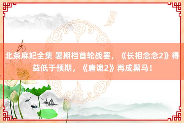 北条麻妃全集 暑期档首轮战罢，《长相念念2》得益低于预期，《唐诡2》再成黑马！