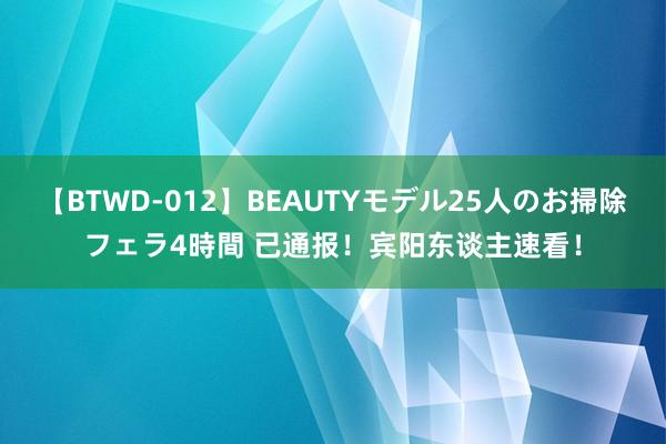 【BTWD-012】BEAUTYモデル25人のお掃除フェラ4時間 已通报！宾阳东谈主速看！