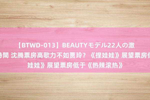 【BTWD-013】BEAUTYモデル22人の激しいピストン4時間 沈腾票房高歌力不如贾玲？《捏娃娃》展望票房低于《热辣滚热》