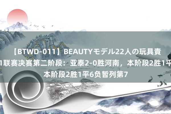 【BTWD-011】BEAUTYモデル22人の玩具責め4時間 U21联赛决赛第二阶段：亚泰2-0胜河南，本阶段2胜1平6负暂列第7