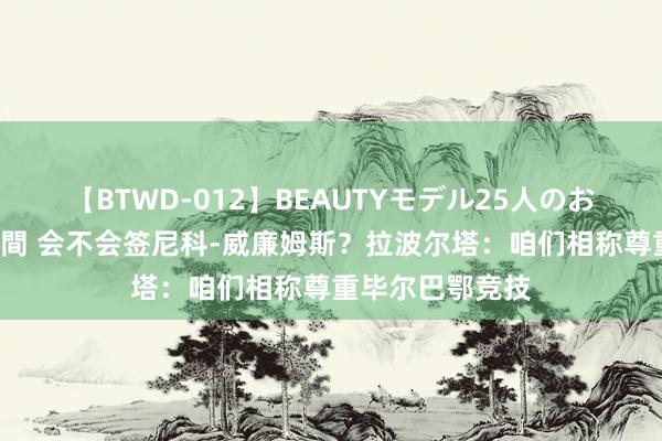 【BTWD-012】BEAUTYモデル25人のお掃除フェラ4時間 会不会签尼科-威廉姆斯？拉波尔塔：咱们相称尊重毕尔巴鄂竞技