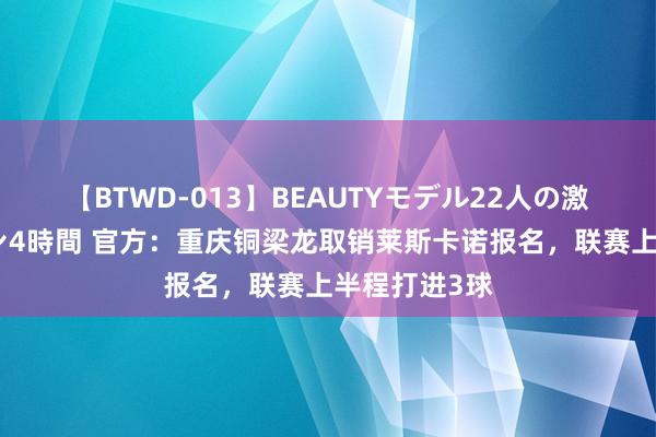 【BTWD-013】BEAUTYモデル22人の激しいピストン4時間 官方：重庆铜梁龙取销莱斯卡诺报名，联赛上半程打进3球