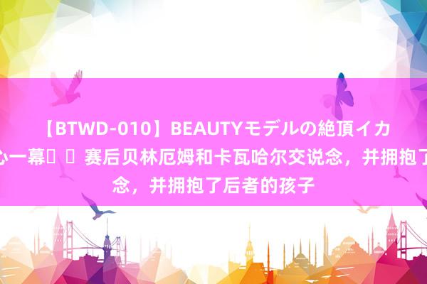 【BTWD-010】BEAUTYモデルの絶頂イカセ4時間 暖心一幕❤️赛后贝林厄姆和卡瓦哈尔交说念，并拥抱了后者的孩子