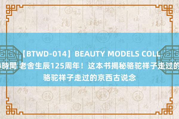 【BTWD-014】BEAUTY MODELS COLLECTION 2 4時間 老舍生辰125周年！这本书揭秘骆驼祥子走过的京西古说念