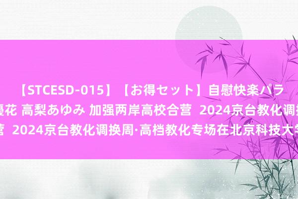 【STCESD-015】【お得セット】自慰快楽パラノイド 大場ゆい 本庄優花 高梨あゆみ 加强两岸高校合营  2024京台教化调换周·高档教化专场在北京科技大学举办