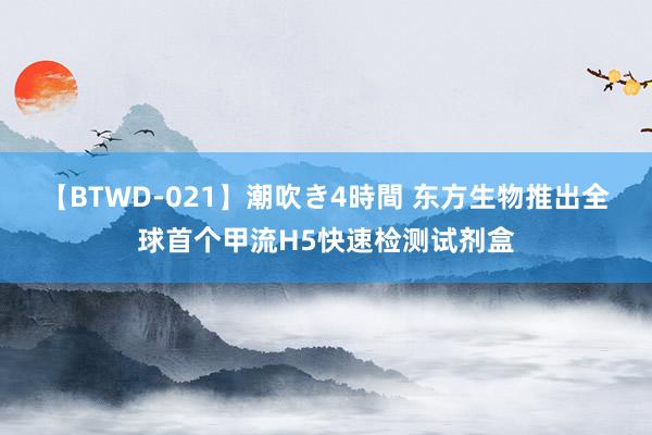 【BTWD-021】潮吹き4時間 东方生物推出全球首个甲流H5快速检测试剂盒