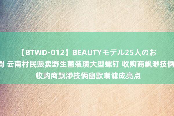 【BTWD-012】BEAUTYモデル25人のお掃除フェラ4時間 云南村民贩卖野生菌装璜大型螺钉 收购商飘渺技俩幽默嘲谑成亮点