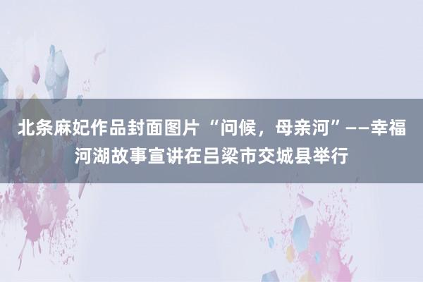 北条麻妃作品封面图片 “问候，母亲河”——幸福河湖故事宣讲在吕梁市交城县举行