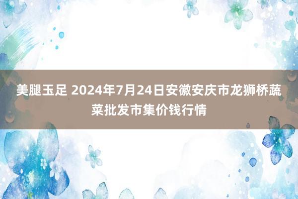 美腿玉足 2024年7月24日安徽安庆市龙狮桥蔬菜批发市集价钱行情