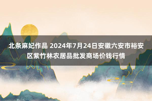 北条麻妃作品 2024年7月24日安徽六安市裕安区紫竹林农居品批发商场价钱行情