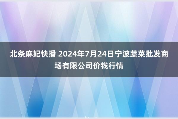 北条麻妃快播 2024年7月24日宁波蔬菜批发商场有限公司价钱行情