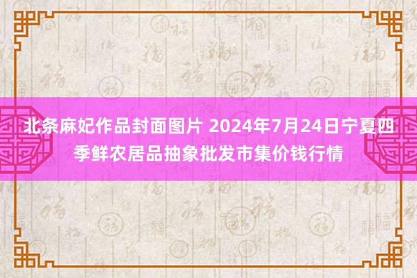 北条麻妃作品封面图片 2024年7月24日宁夏四季鲜农居品抽象批发市集价钱行情