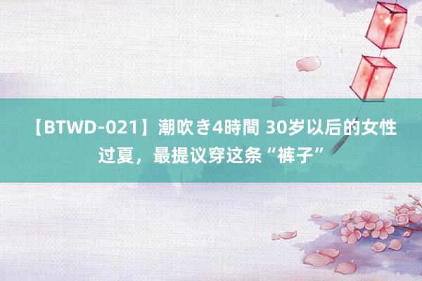 【BTWD-021】潮吹き4時間 30岁以后的女性过夏，最提议穿这条“裤子”